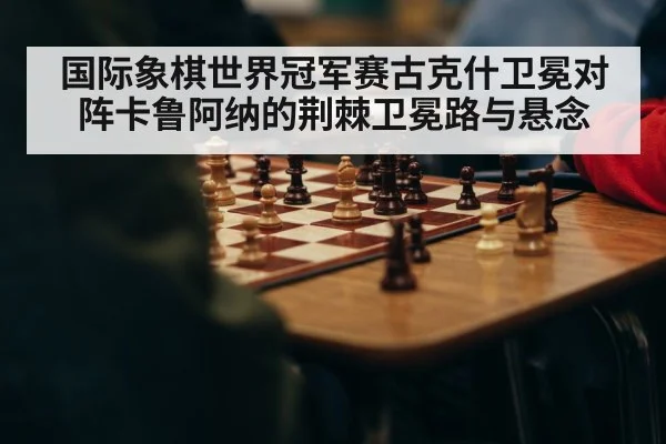 国际象棋世界冠军赛古克什卫冕对阵卡鲁阿纳的荆棘卫冕路与悬念 - Kaiyun sports china