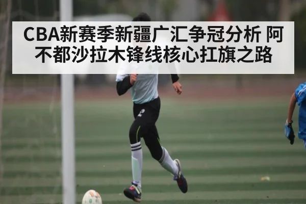 CBA新赛季新疆广汇争冠分析 阿不都沙拉木锋线核心扛旗之路 - Kaiyun sports china